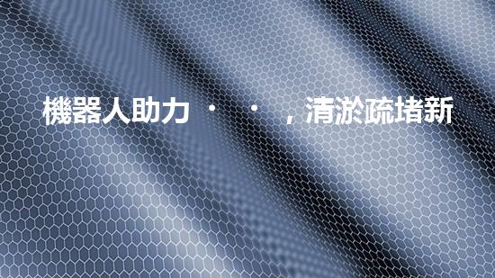 機器人助力，清淤疏堵新方案！